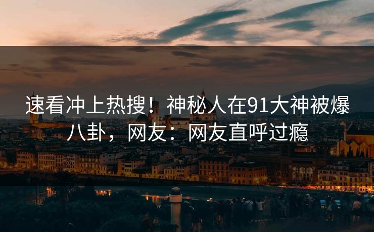 速看冲上热搜！神秘人在91大神被爆八卦，网友：网友直呼过瘾