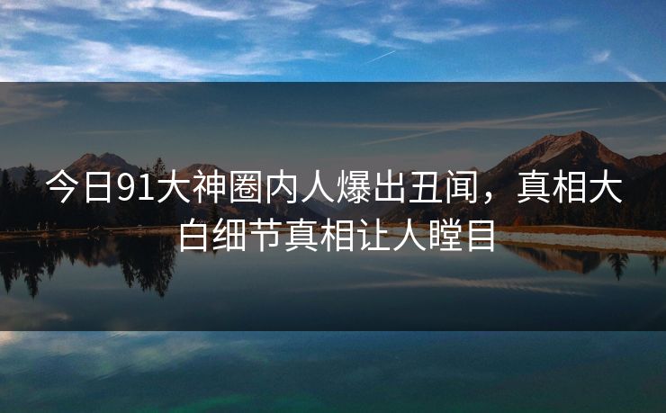 今日91大神圈内人爆出丑闻，真相大白细节真相让人瞠目