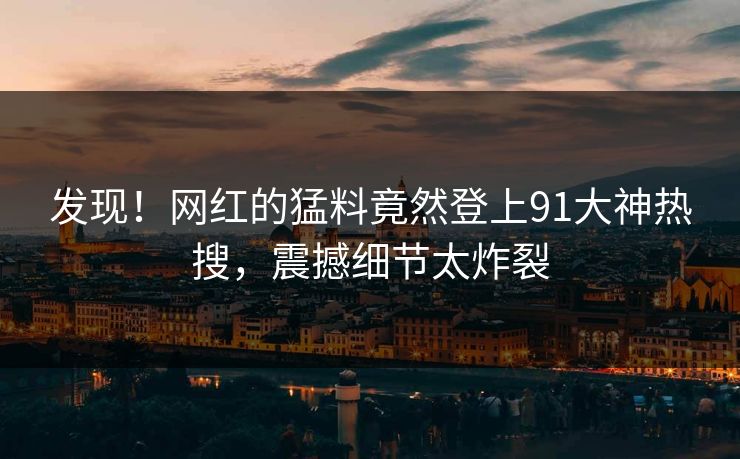 发现！网红的猛料竟然登上91大神热搜，震撼细节太炸裂