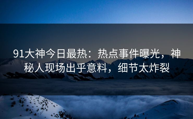 91大神今日最热：热点事件曝光，神秘人现场出乎意料，细节太炸裂