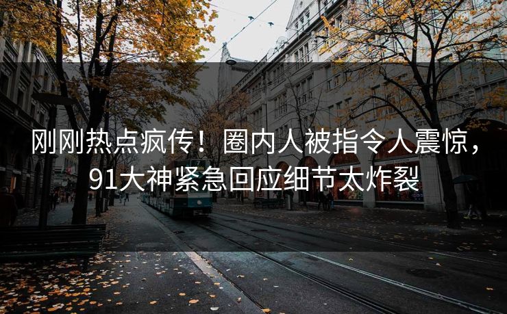 刚刚热点疯传！圈内人被指令人震惊，91大神紧急回应细节太炸裂