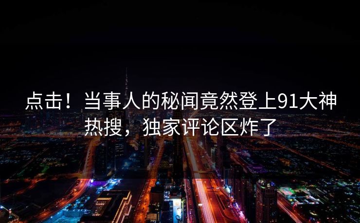 点击！当事人的秘闻竟然登上91大神热搜，独家评论区炸了