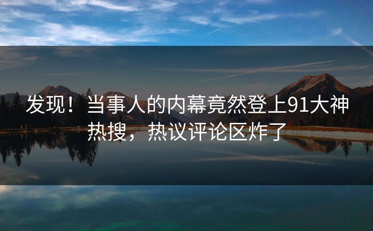 发现！当事人的内幕竟然登上91大神热搜，热议评论区炸了