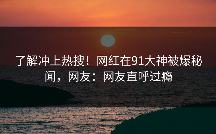 了解冲上热搜！网红在91大神被爆秘闻，网友：网友直呼过瘾