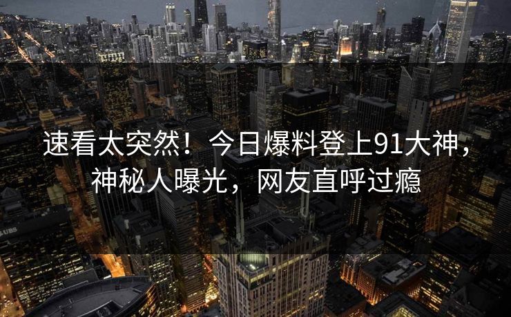 速看太突然！今日爆料登上91大神，神秘人曝光，网友直呼过瘾
