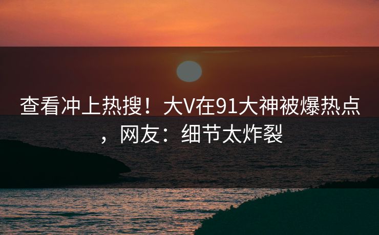 查看冲上热搜！大V在91大神被爆热点，网友：细节太炸裂