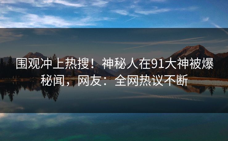 围观冲上热搜！神秘人在91大神被爆秘闻，网友：全网热议不断