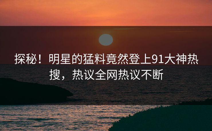 探秘！明星的猛料竟然登上91大神热搜，热议全网热议不断