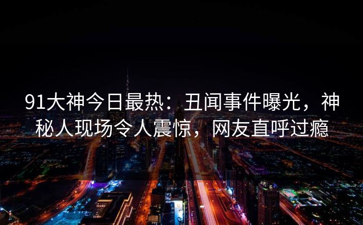 91大神今日最热：丑闻事件曝光，神秘人现场令人震惊，网友直呼过瘾