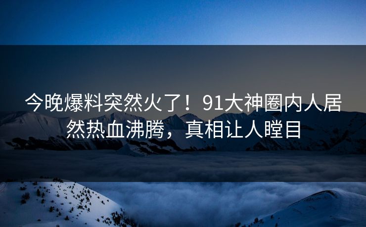 今晚爆料突然火了！91大神圈内人居然热血沸腾，真相让人瞠目