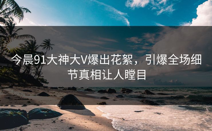 今晨91大神大V爆出花絮，引爆全场细节真相让人瞠目