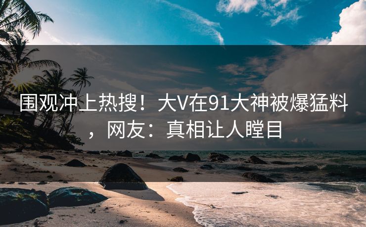 围观冲上热搜！大V在91大神被爆猛料，网友：真相让人瞠目