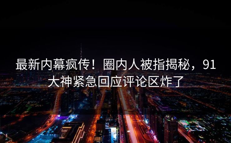 最新内幕疯传！圈内人被指揭秘，91大神紧急回应评论区炸了