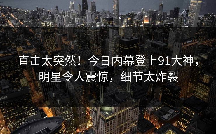 直击太突然！今日内幕登上91大神，明星令人震惊，细节太炸裂