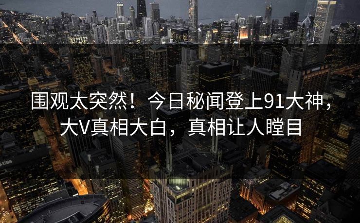 围观太突然！今日秘闻登上91大神，大V真相大白，真相让人瞠目