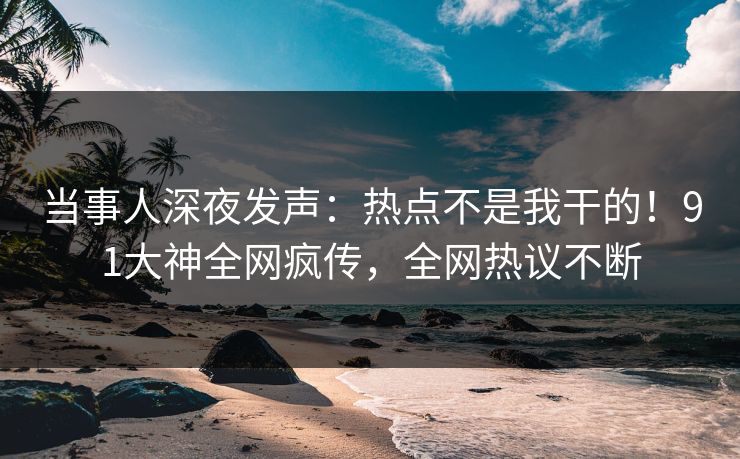 当事人深夜发声：热点不是我干的！91大神全网疯传，全网热议不断