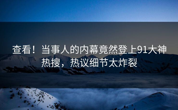 查看！当事人的内幕竟然登上91大神热搜，热议细节太炸裂