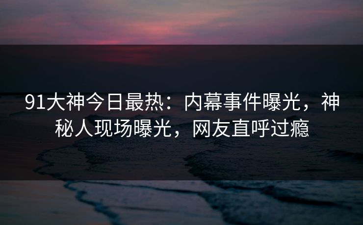 91大神今日最热：内幕事件曝光，神秘人现场曝光，网友直呼过瘾