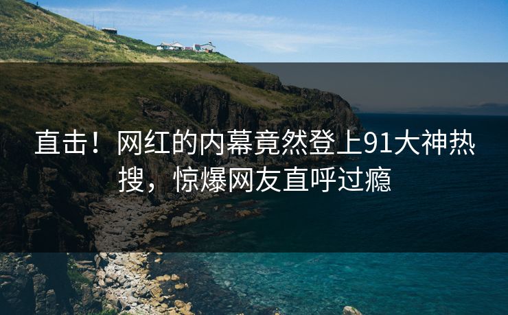 直击！网红的内幕竟然登上91大神热搜，惊爆网友直呼过瘾