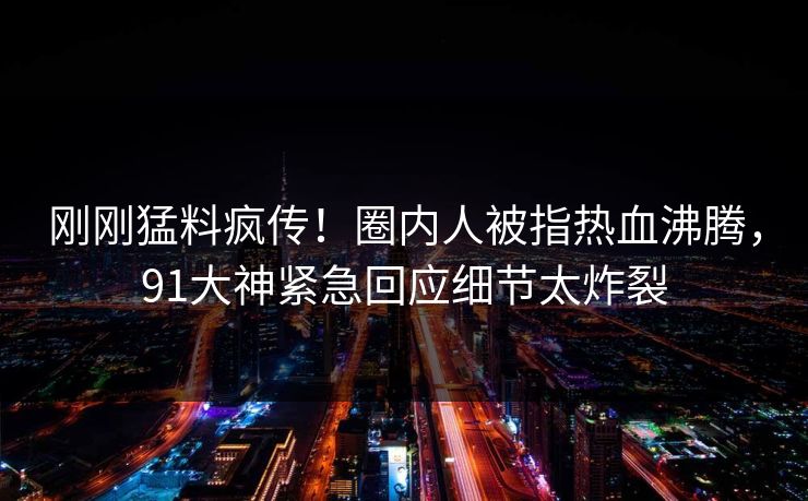 刚刚猛料疯传！圈内人被指热血沸腾，91大神紧急回应细节太炸裂