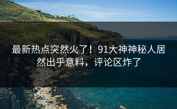 最新热点突然火了！91大神神秘人居然出乎意料，评论区炸了