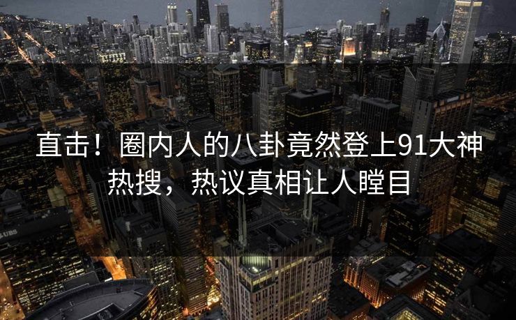 直击！圈内人的八卦竟然登上91大神热搜，热议真相让人瞠目
