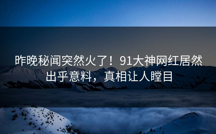 昨晚秘闻突然火了！91大神网红居然出乎意料，真相让人瞠目
