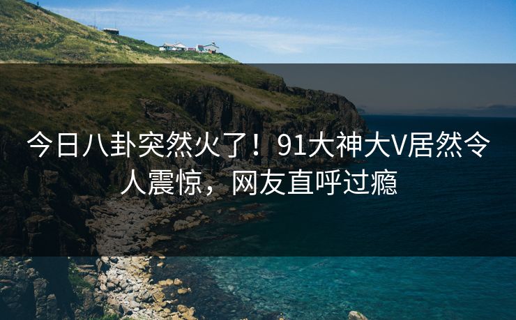 今日八卦突然火了！91大神大V居然令人震惊，网友直呼过瘾