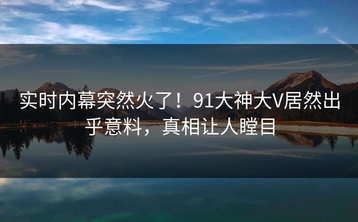 实时内幕突然火了！91大神大V居然出乎意料，真相让人瞠目