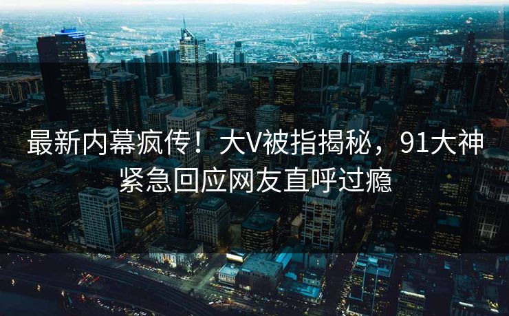最新内幕疯传！大V被指揭秘，91大神紧急回应网友直呼过瘾