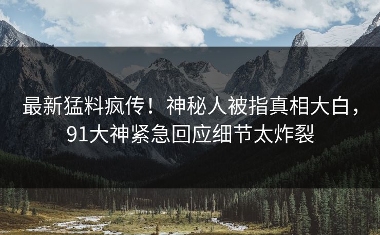 最新猛料疯传！神秘人被指真相大白，91大神紧急回应细节太炸裂