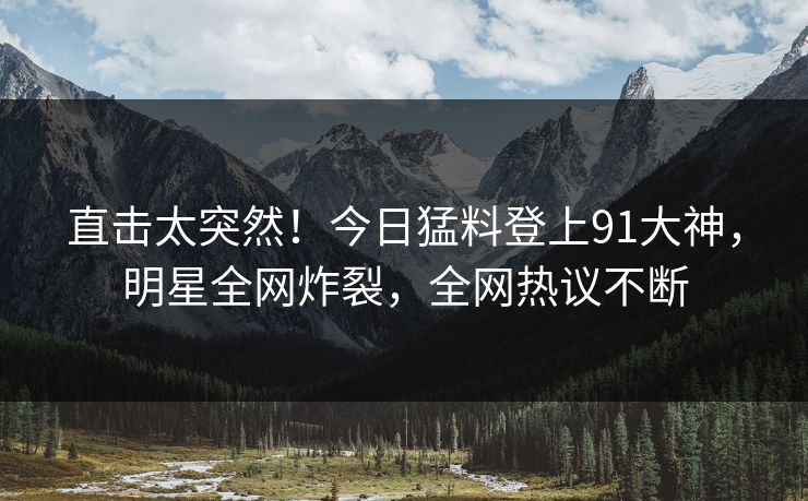 直击太突然！今日猛料登上91大神，明星全网炸裂，全网热议不断