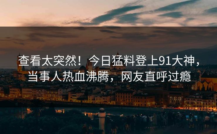 查看太突然！今日猛料登上91大神，当事人热血沸腾，网友直呼过瘾