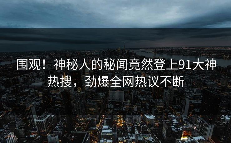 围观！神秘人的秘闻竟然登上91大神热搜，劲爆全网热议不断