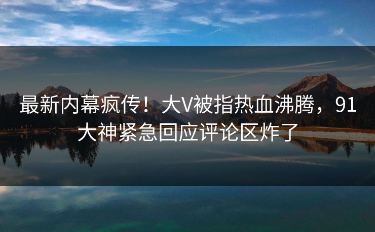 最新内幕疯传！大V被指热血沸腾，91大神紧急回应评论区炸了