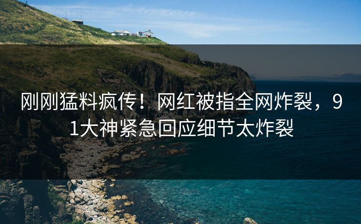 刚刚猛料疯传！网红被指全网炸裂，91大神紧急回应细节太炸裂
