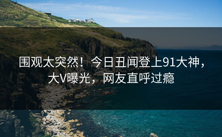 围观太突然！今日丑闻登上91大神，大V曝光，网友直呼过瘾