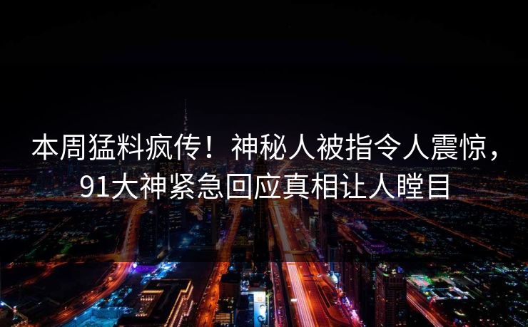 本周猛料疯传！神秘人被指令人震惊，91大神紧急回应真相让人瞠目