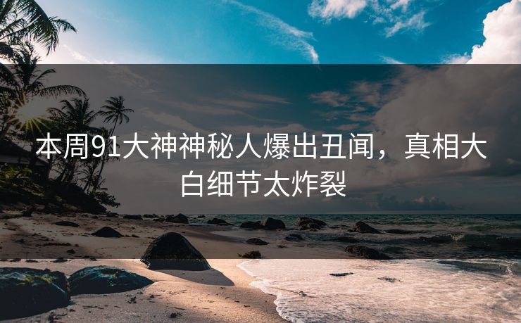 本周91大神神秘人爆出丑闻，真相大白细节太炸裂