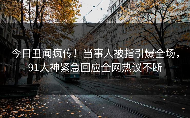 今日丑闻疯传！当事人被指引爆全场，91大神紧急回应全网热议不断