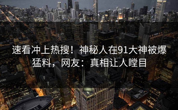 速看冲上热搜！神秘人在91大神被爆猛料，网友：真相让人瞠目