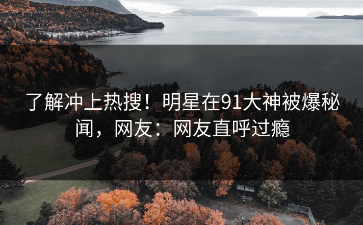 了解冲上热搜！明星在91大神被爆秘闻，网友：网友直呼过瘾