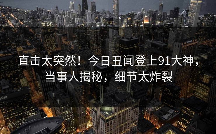 直击太突然！今日丑闻登上91大神，当事人揭秘，细节太炸裂