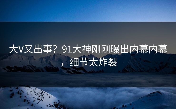 大V又出事？91大神刚刚曝出内幕内幕，细节太炸裂