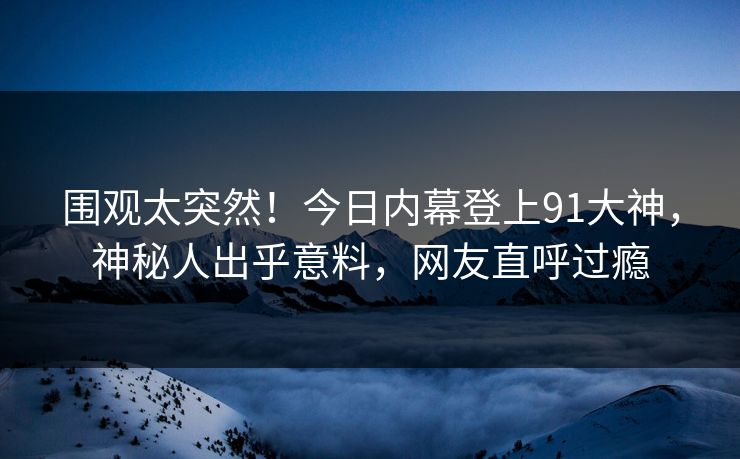 围观太突然！今日内幕登上91大神，神秘人出乎意料，网友直呼过瘾