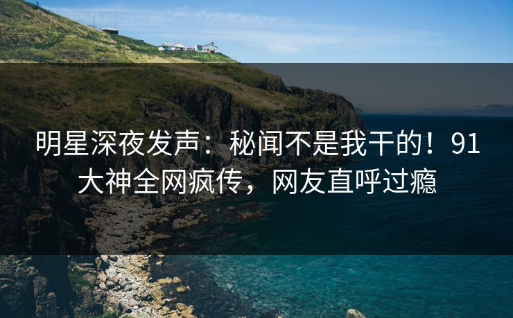 明星深夜发声：秘闻不是我干的！91大神全网疯传，网友直呼过瘾