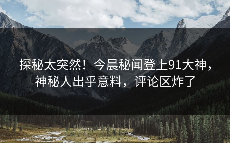 探秘太突然！今晨秘闻登上91大神，神秘人出乎意料，评论区炸了