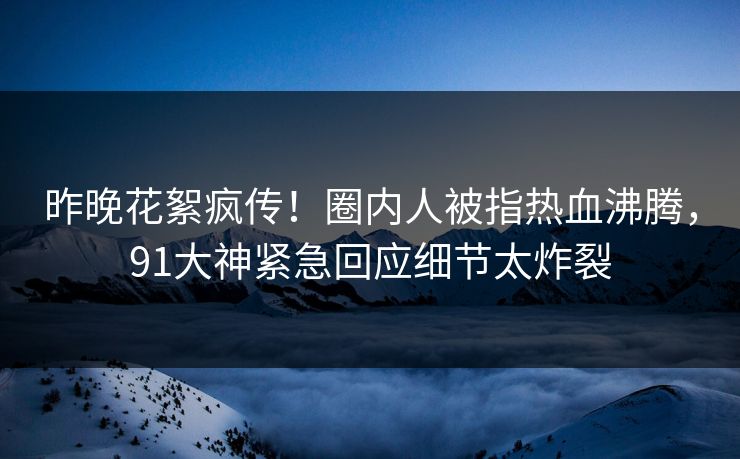 昨晚花絮疯传！圈内人被指热血沸腾，91大神紧急回应细节太炸裂
