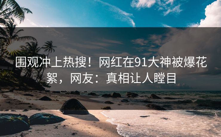 围观冲上热搜！网红在91大神被爆花絮，网友：真相让人瞠目