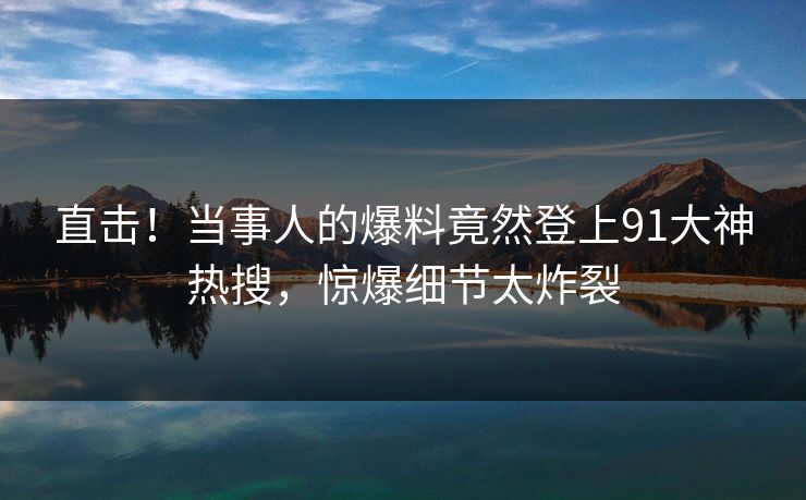 直击！当事人的爆料竟然登上91大神热搜，惊爆细节太炸裂